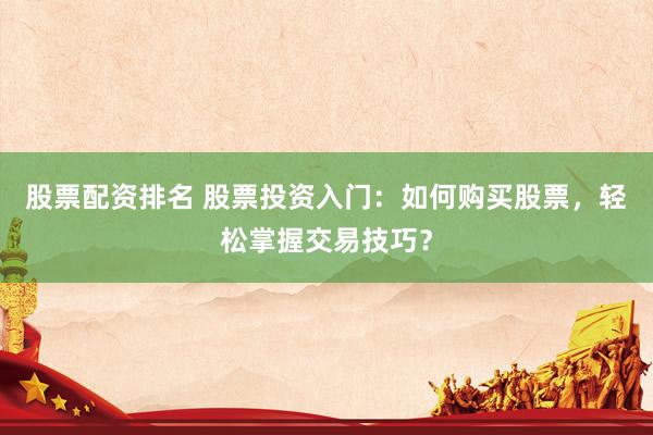 股票配资排名 股票投资入门：如何购买股票，轻松掌握交易技巧？