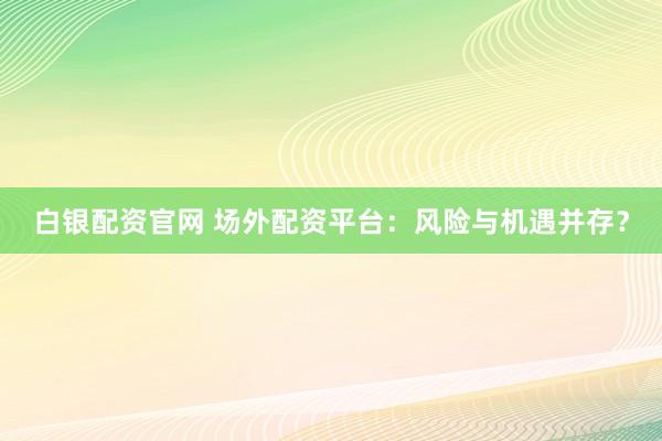 白银配资官网 场外配资平台：风险与机遇并存？