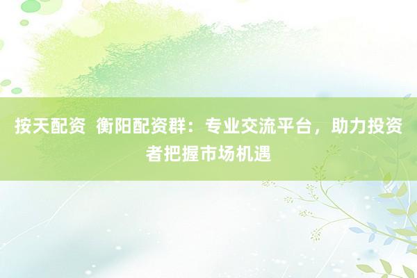 按天配资  衡阳配资群：专业交流平台，助力投资者把握市场机遇