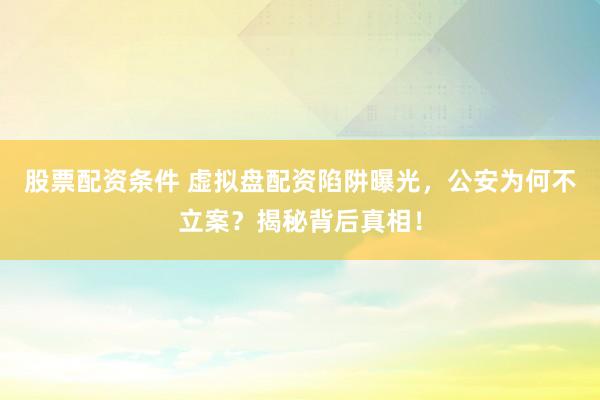 股票配资条件 虚拟盘配资陷阱曝光，公安为何不立案？揭秘背后真相！