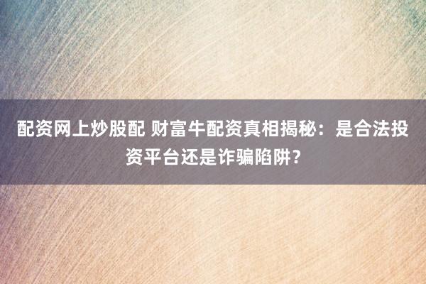 配资网上炒股配 财富牛配资真相揭秘：是合法投资平台还是诈骗陷阱？