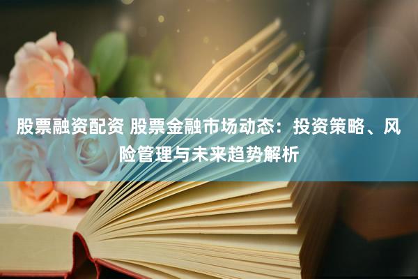股票融资配资 股票金融市场动态：投资策略、风险管理与未来趋势解析