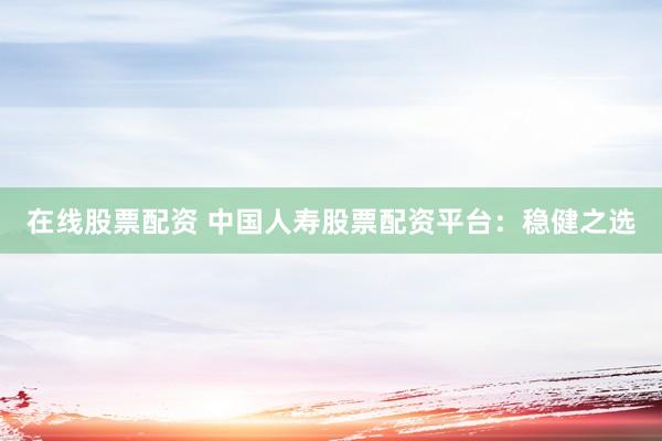 在线股票配资 中国人寿股票配资平台：稳健之选
