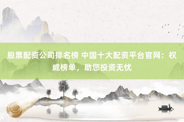 股票配资公司排名榜 中国十大配资平台官网：权威榜单，助您投资无忧