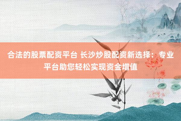 合法的股票配资平台 长沙炒股配资新选择：专业平台助您轻松实现资金增值