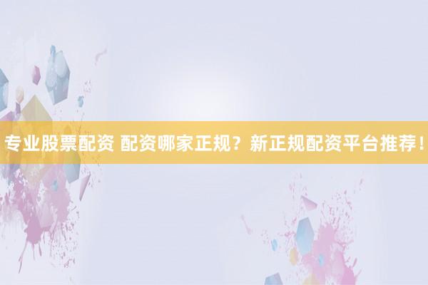 专业股票配资 配资哪家正规？新正规配资平台推荐！