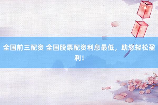 全国前三配资 全国股票配资利息最低，助您轻松盈利！