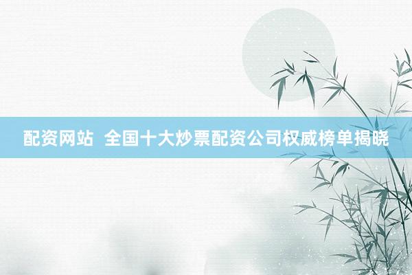 配资网站  全国十大炒票配资公司权威榜单揭晓