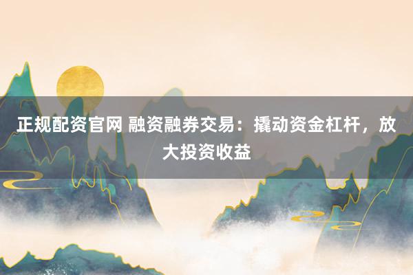 正规配资官网 融资融券交易：撬动资金杠杆，放大投资收益