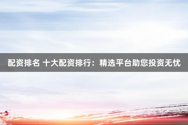配资排名 十大配资排行：精选平台助您投资无忧