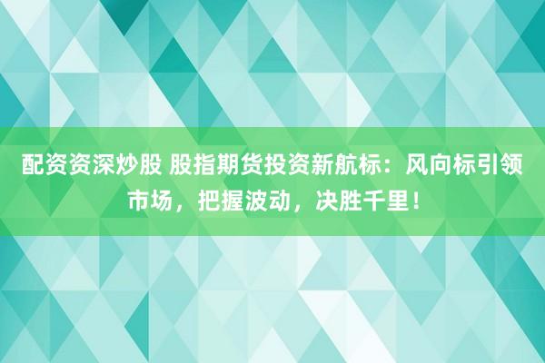 配资资深炒股 股指期货投资新航标：风向标引领市场，把握波动，决胜千里！