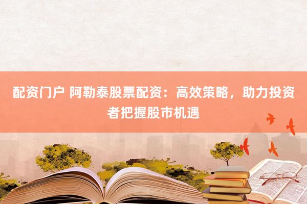 配资门户 阿勒泰股票配资：高效策略，助力投资者把握股市机遇