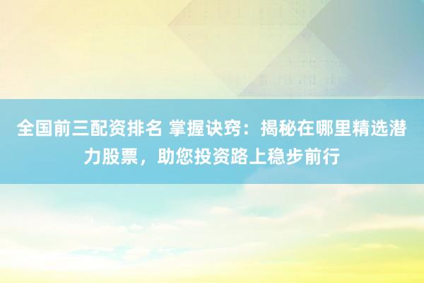 全国前三配资排名 掌握诀窍：揭秘在哪里精选潜力股票，助您投资路上稳步前行