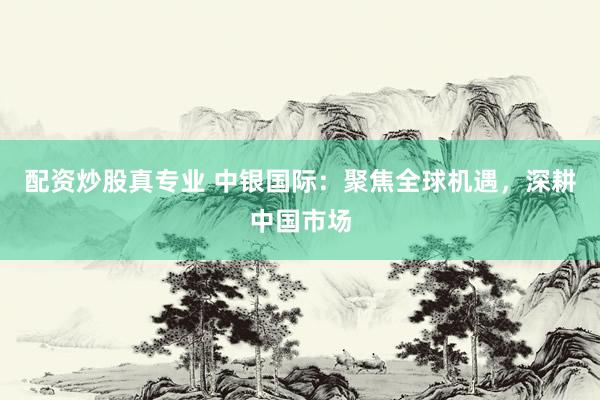 配资炒股真专业 中银国际：聚焦全球机遇，深耕中国市场