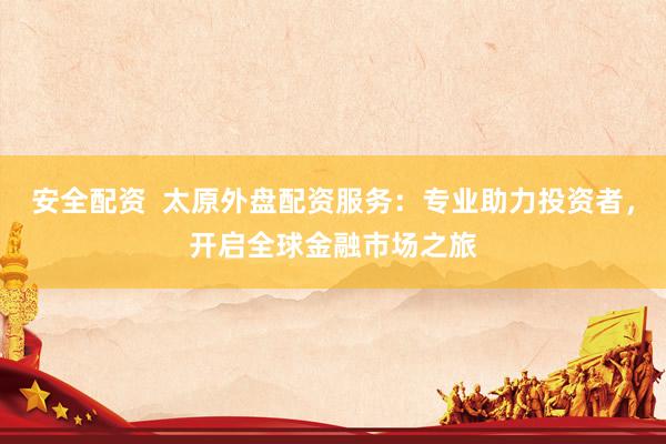 安全配资  太原外盘配资服务：专业助力投资者，开启全球金融市场之旅