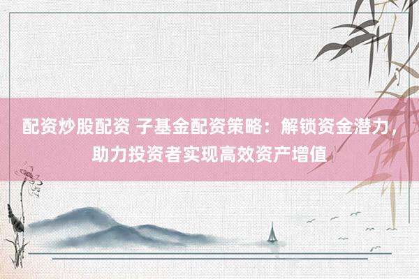 配资炒股配资 子基金配资策略：解锁资金潜力，助力投资者实现高效资产增值