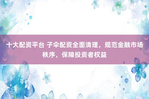 十大配资平台 子伞配资全面清理，规范金融市场秩序，保障投资者权益