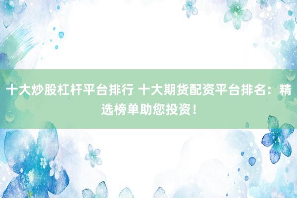 十大炒股杠杆平台排行 十大期货配资平台排名：精选榜单助您投资！