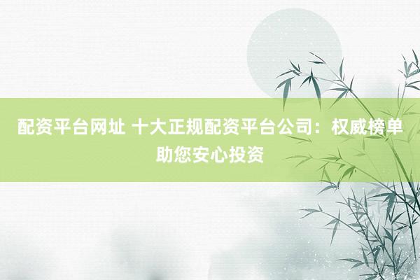 配资平台网址 十大正规配资平台公司：权威榜单助您安心投资