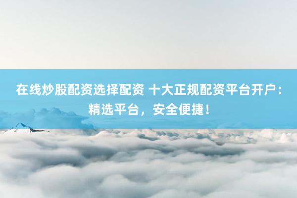 在线炒股配资选择配资 十大正规配资平台开户：精选平台，安全便捷！