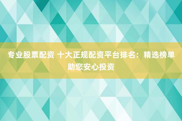 专业股票配资 十大正规配资平台排名：精选榜单助您安心投资