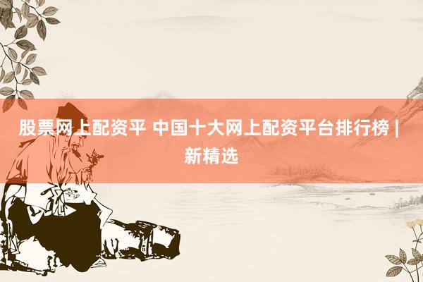 股票网上配资平 中国十大网上配资平台排行榜 | 新精选
