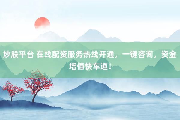 炒股平台 在线配资服务热线开通，一键咨询，资金增值快车道！