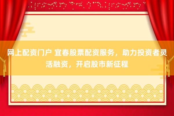 网上配资门户 宜春股票配资服务，助力投资者灵活融资，开启股市新征程