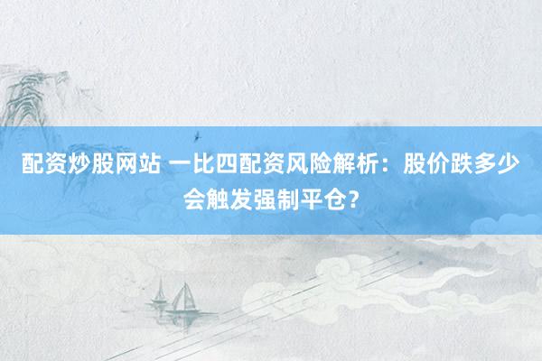 配资炒股网站 一比四配资风险解析：股价跌多少会触发强制平仓？