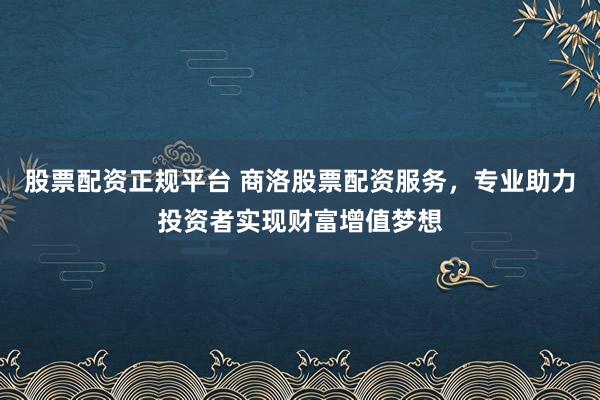 股票配资正规平台 商洛股票配资服务，专业助力投资者实现财富增值梦想