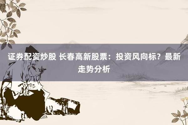 证券配资炒股 长春高新股票：投资风向标？最新走势分析