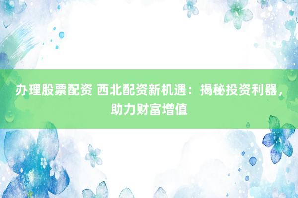 办理股票配资 西北配资新机遇：揭秘投资利器，助力财富增值