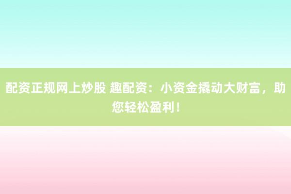 配资正规网上炒股 趣配资：小资金撬动大财富，助您轻松盈利！