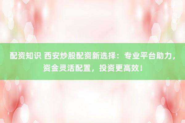 配资知识 西安炒股配资新选择：专业平台助力，资金灵活配置，投资更高效！
