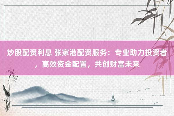 炒股配资利息 张家港配资服务：专业助力投资者，高效资金配置，共创财富未来