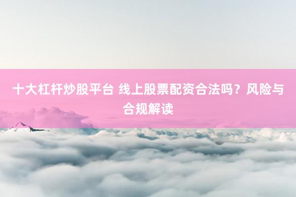 十大杠杆炒股平台 线上股票配资合法吗？风险与合规解读