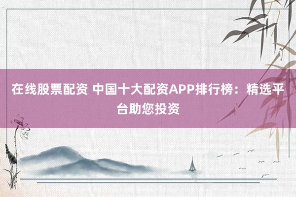 在线股票配资 中国十大配资APP排行榜:精选平台助您投资