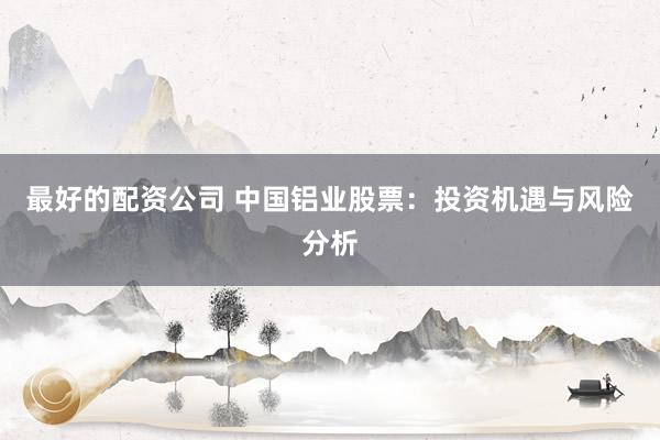 最好的配资公司 中国铝业股票:投资机遇与风险分析