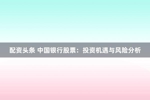 配资头条 中国银行股票:投资机遇与风险分析