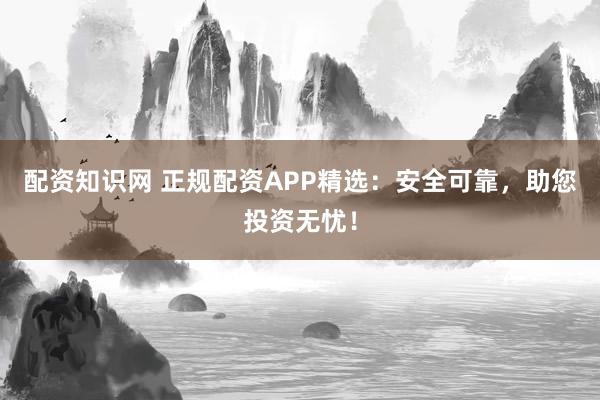 配资知识网 正规配资APP精选:安全可靠,助您投资无忧!