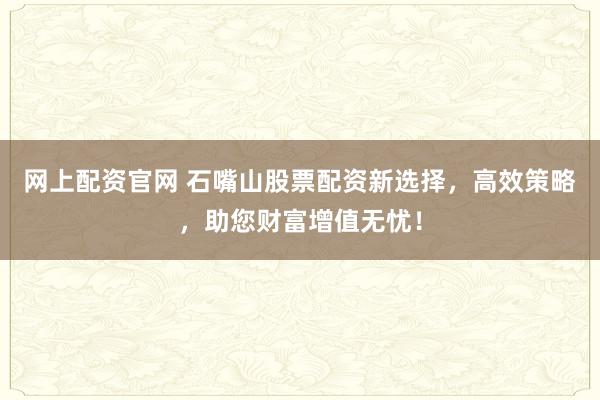 网上配资官网 石嘴山股票配资新选择,高效策略,助您财富增值无忧!