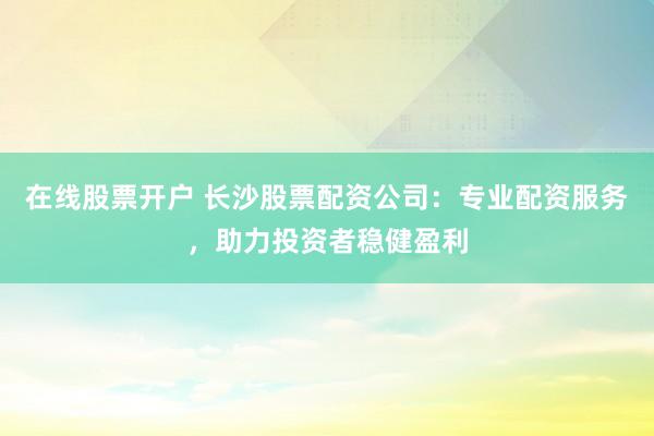 在线股票开户 长沙股票配资公司：专业配资服务，助力投资者稳健盈利