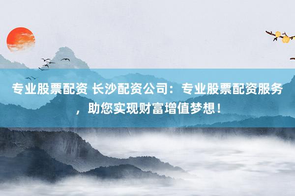 专业股票配资 长沙配资公司：专业股票配资服务，助您实现财富增值梦想！
