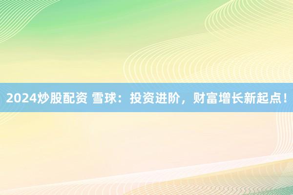 2024炒股配资 雪球：投资进阶，财富增长新起点！