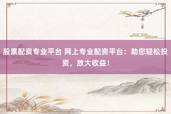 股票配资专业平台 网上专业配资平台：助您轻松投资，放大收益！