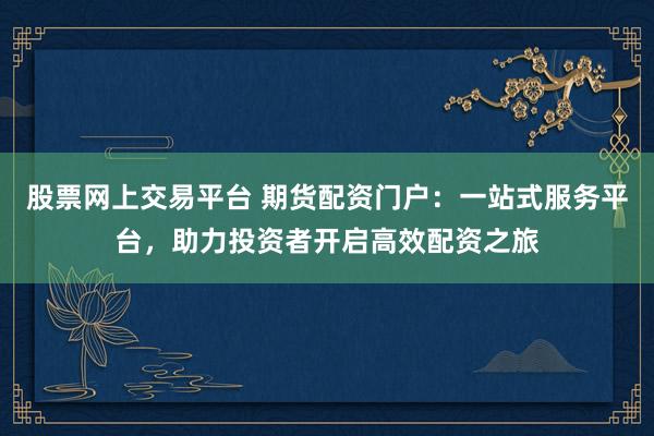 股票网上交易平台 期货配资门户：一站式服务平台，助力投资者开启高效配资之旅