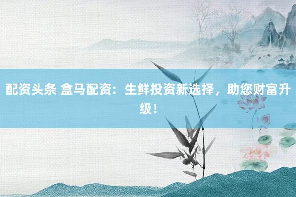 配资头条 盒马配资：生鲜投资新选择，助您财富升级！