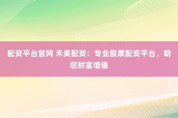 配资平台官网 禾美配资：专业股票配资平台，助您财富增值