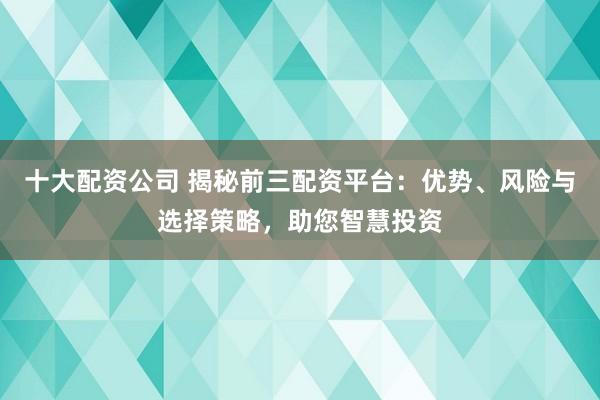 十大配资公司 揭秘前三配资平台：优势、风险与选择策略，助您智慧投资
