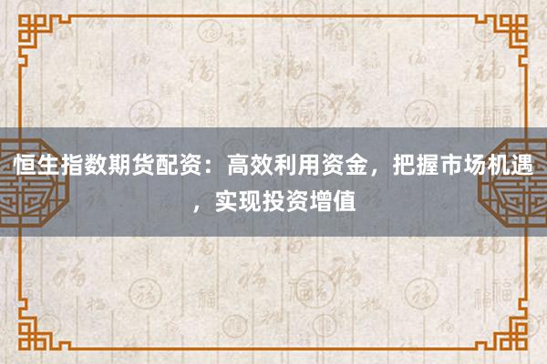 恒生指数期货配资:高效利用资金,把握市场机遇,实现投资增值